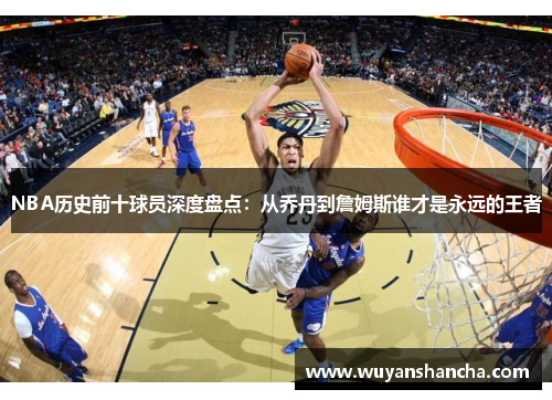 NBA历史前十球员深度盘点：从乔丹到詹姆斯谁才是永远的王者